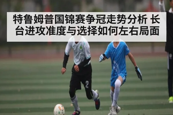 特鲁姆普国锦赛争冠走势分析 长台进攻准度与选择如何左右局面 - kaiyun